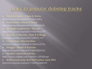  Flashing Lights – Chase & Status
https://www.youtube.com/watch?v=jbsjY4vfbcg
 Eastern Jam – Chase & Status
https://www.youtube.com/watch?v=AatJZCGkUj0
 Midnight request line – Skream
https://www.youtube.com/watch?v=D6pTSGvp7T8
 Katy On A Mission – Katy B & Benga
https://www.youtube.com/watch?v=qNhPYj-5rIY
 I Can’t Stop – Flux Pavilion
https://www.youtube.com/watch?v=3Q9rewnLFYw
 Swagga – Datsik & Excision
https://www.youtube.com/watch?v=fphS3QKh2ZQ
 Skrillex – Ruffnek Full flex
https://www.youtube.com/watch?v=_t2TzJOyops
 Rebel sound at the Red Bull Culture clash 2014
https://www.youtube.com/watch?v=KKDSgMddOO0
 