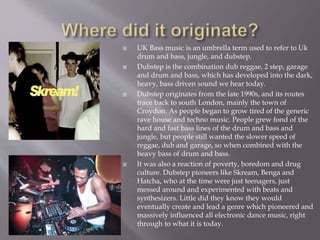  UK Bass music is an umbrella term used to refer to Uk
drum and bass, jungle, and dubstep.
 Dubstep is the combination dub reggae, 2 step, garage
and drum and bass, which has developed into the dark,
heavy, bass driven sound we hear today.
 Dubstep originates from the late 1990s, and its routes
trace back to south London, mainly the town of
Croydon. As people began to grow tired of the generic
rave house and techno music. People grew fond of the
hard and fast bass lines of the drum and bass and
jungle, but people still wanted the slower speed of
reggae, dub and garage, so when combined with the
heavy bass of drum and bass.
 It was also a reaction of poverty, boredom and drug
culture. Dubstep pioneers like Skream, Benga and
Hatcha, who at the time were just teenagers, just
messed around and experimented with beats and
synthesizers. Little did they know they would
eventually create and lead a genre which pioneered and
massively influenced all electronic dance music, right
through to what it is today.
 