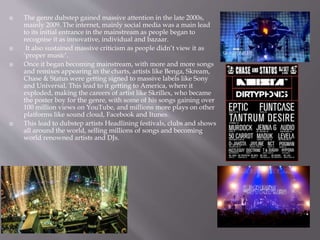  The genre dubstep gained massive attention in the late 2000s,
mainly 2009. The internet, mainly social media was a main lead
to its initial entrance in the mainstream as people began to
recognise it as innovative, individual and bazaar.
 It also sustained massive criticism as people didn’t view it as
‘proper music’.
 Once it began becoming mainstream, with more and more songs
and remixes appearing in the charts, artists like Benga, Skream,
Chase & Status were getting signed to massive labels like Sony
and Universal. This lead to it getting to America, where it
exploded, making the careers of artist like Skrillex, who became
the poster boy for the genre, with some of his songs gaining over
100 million views on YouTube, and millions more plays on other
platforms like sound cloud, Facebook and Itunes.
 This lead to dubstep artists Headlining festivals, clubs and shows
all around the world, selling millions of songs and becoming
world renowned artists and DJs.
 