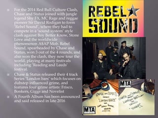  For the 2014 Red Bull Culture Clash,
Chase and Status joined with jungle
legend Shy FX, MC Rage and reggae
pioneer Sir David Rodigan to form
‘Rebel Sound’, where they had to
compete in a ‘sound system’ style
clash against Boy Better Know, Stone
Love and the worldwide
phenomenon A$AP Mob. Rebel
Sound, spearheaded by Chase and
Status, won 3 out of the 4 rounds, and
also won the clash, they now tour the
world, playing at many festivals
including ‘Reading and Leeds’
festival.
 Chase & Status released their 4 track
Series ‘London bars’ which focuses on
dubstep influenced grime, and
features four grime artists: Frisco,
Bonkers, Giggs and Novelist
 A Fourth Album has been announced
and said released in late 2016
 