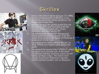  Sonny John Moore (born January 15, 1988),
known professionally as Skrillex, is an
American electronic music producer, DJ,
singer and songwriter
 Skrillex became the global poster boy for
dubstep in 2010 and onwards with the
success of his extended play: ‘Scary
Monsters and Nice Sprites EP’
 He released his second EP ‘Bangarang’
which gained massive success, with the
actual song gaining the status of Platinum 4
times over world wide.
 He released his debut Album ‘Recess’ in
2014. Which was highly rated across the
globe
 He opened his record label ‘OWSLA’, which
has gone on to become one of the most
prominent dubstep and bass music record
labels out there today. The label's first
release was Porter Robinson's Spitfire,
which reached number one on Beatport.
 