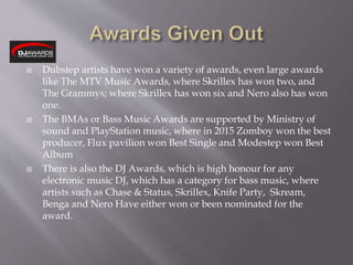  Dubstep artists have won a variety of awards, even large awards
like The MTV Music Awards, where Skrillex has won two, and
The Grammys; where Skrillex has won six and Nero also has won
one.
 The BMAs or Bass Music Awards are supported by Ministry of
sound and PlayStation music, where in 2015 Zomboy won the best
producer, Flux pavilion won Best Single and Modestep won Best
Album
 There is also the DJ Awards, which is high honour for any
electronic music DJ, which has a category for bass music, where
artists such as Chase & Status, Skrillex, Knife Party, Skream,
Benga and Nero Have either won or been nominated for the
award.
 