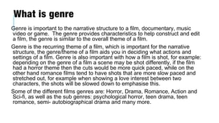 What is genre
Genre is important to the narrative structure to a film, documentary, music
video or game. The genre provides characteristics to help construct and edit
a film, the genre is similar to the overall theme of a film.
Genre is the recurring theme of a film, which is important for the narrative
structure, the genre/theme of a film aids you in deciding what actions and
settings of a film. Genre is also important with how a film is shot, for example:
depending on the genre of a film a scene may be shot differently, if the film
had a horror theme then the cuts would be more quick paced, while on the
other hand romance films tend to have shots that are more slow paced and
stretched out, for example when showing a love interest between two
characters, the shots will be slowed down to emphasise this.
Some of the different films genres are: Horror, Drama, Romance, Action and
Sci-fi, as well as the sub genres: psychological horror, teen drama, teen
romance, semi- autobiographical drama and many more.
 