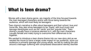 What is teen drama?
Movies with a teen drama genre, are majority of the time focused towards
the main teenaged characters and/or with focus being towards the
audience, which will most likely be teenagers.
Teen drama’s narrative is often about teenagers and their school, love and
home life, they also show teenagers to be ‘rowdy’ with loud music and
teenage stereotypes such as the ‘nerds’ and the ‘popular kids’. Teen
drama’s usually have a romance element to it, with the main characters
(usually female and male) trying to overcome their differences to be
together.
We wanted to introduce a teen drama theme into our new story plot as we
wanted the movie to have a larger scale impact on our audience, since our
audience is primarily teenage and young adults, we felt by making the plot
around a teenager suffering with compressed dissociative identity disorder
 