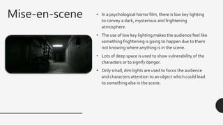 Mise-en-scene • In a psychological horror film, there is low key lighting
to convey a dark, mysterious and frightening
atmosphere.
• The use of low key lighting makes the audience feel like
something frightening is going to happen due to them
not knowing where anything is in the scene.
• Lots of deep space is used to show vulnerability of the
characters or to signify danger.
• Only small, dim lights are used to focus the audience
and characters attention to an object which could lead
to something else in the scene.
 