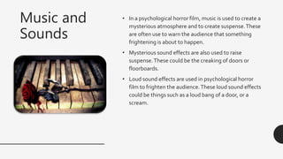 Music and
Sounds
• In a psychological horror film, music is used to create a
mysterious atmosphere and to create suspense.These
are often use to warn the audience that something
frightening is about to happen.
• Mysterious sound effects are also used to raise
suspense.These could be the creaking of doors or
floorboards.
• Loud sound effects are used in psychological horror
film to frighten the audience.These loud sound effects
could be things such as a loud bang of a door, or a
scream.
 