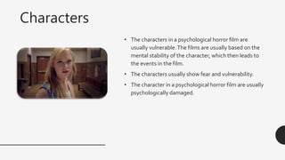 Characters
• The characters in a psychological horror film are
usually vulnerable.The films are usually based on the
mental stability of the character, which then leads to
the events in the film.
• The characters usually show fear and vulnerability.
• The character in a psychological horror film are usually
psychologically damaged.
 