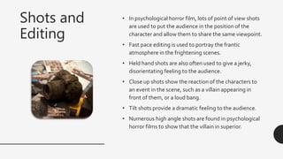 Shots and
Editing
• In psychological horror film, lots of point of view shots
are used to put the audience in the position of the
character and allow them to share the same viewpoint.
• Fast pace editing is used to portray the frantic
atmosphere in the frightening scenes.
• Held hand shots are also often used to give a jerky,
disorientating feeling to the audience.
• Close up shots show the reaction of the characters to
an event in the scene, such as a villain appearing in
front of them, or a loud bang.
• Tilt shots provide a dramatic feeling to the audience.
• Numerous high angle shots are found in psychological
horror films to show that the villain in superior.
 