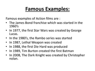 Famous Examples:
Famous examples of Action films are :
• The James Bond franchise which was started in the
1960’s
• In 1977, the first Star Wars was created by George
Lucas.
• In the 1980’s, the Rambo series was started
• In 1987, Lethal Weapon was created
• In 1988, the first Die Hard was produced
• In 1989, Tim Burton created the first Batman
• In 2008, The Dark Knight was created by Christopher
nolan.
 