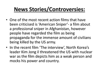 News Stories/Controversies:
• One of the most recent action films that have
been criticised is ‘American Sniper’- a film about
a professional sniper in Afghanistan, however
people have regarded the film as being
propaganda for the immense amount of civilians
being killed by the US army.
• In the recent film ‘The interview’, North Korea’s
leader Kim Jong il threatened the US with nuclear
war as the film depicts him as a weak person and
mocks his power and country.
 