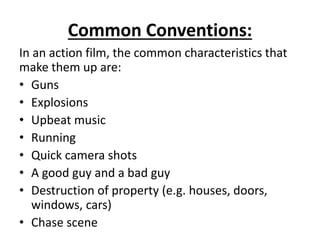 Common Conventions:
In an action film, the common characteristics that
make them up are:
• Guns
• Explosions
• Upbeat music
• Running
• Quick camera shots
• A good guy and a bad guy
• Destruction of property (e.g. houses, doors,
windows, cars)
• Chase scene
 