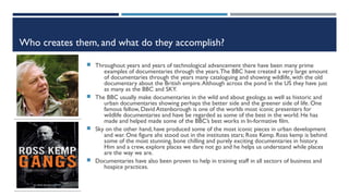 Who creates them, and what do they accomplish?
 Throughout years and years of technological advancement there have been many prime
examples of documentaries through the years.The BBC have created a very large amount
of documentaries through the years many cataloguing and showing wildlife, with the old
documentary about the British empire.Although across the pond in the US they have just
as many as the BBC and SKY.
 The BBC usually make documentaries in the wild and about geology, as well as historic and
urban documentaries showing perhaps the better side and the greener side of life. One
famous fellow, David Attenborough is one of the worlds most iconic presenters for
wildlife documentaries and have be regarded as some of the best in the world. He has
made and helped made some of the BBC’s best works in In-formative film.
 Sky on the other hand, have produced some of the most iconic pieces in urban development
and war. One figure ahs stood out in the institutes stars; Ross Kemp. Ross kemp is behind
some of the most stunning, bone chilling and purely exciting documentaries in history.
Him and a crew, explore places we dare not go and he helps us understand while places
are the way we are.
 Documentaries have also been proven to help in training staff in all sectors of business and
hospice practices.
 