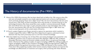 The History of documentaries (Pre-1900’s)
 History Pre-1920’s Documentary film has been dated back to before the 19th century, when film
was new and people wanted to see simple captured events such as factory staff leaving for
work and boats docking.These were called “actual” film. the term documentary did not come
around since 1926. Many of these actual films were only seconds or minutes long due to the
technology limitations. But these actual films were usually in commercial practices. People
who were filmed were very eager to seen and paid money to seen themselves. One of the
first ever documentary films was the:The Corbett-Fitzsimmons Fight in 1887 which was
shown across large parts of the united states of America.
 A French surgeon Eugene-Louis Doyen started to capture his operations which resulted in
multiple surgical films before 1898.These films helped local surgeons understand certain
elements that they were previously stuck on and had a limited knowledge.
 With this helpful way of teaching a lot of these films were being developed and created for a lot
of different practices, such as science and nature films. Between 1898 and 1901, professor
Gheorghe Marinescu made and directed multiple scientific films in his personal neurology
clinlic in Bucharest:The walking troubles of organic hemiplegy (1898) The walking troubles of
organic paraplegies (1899),A case of hysteric hemiplegy healed through hypnosis (1899),The
walking troubles of progressive locomotion ataxy (1900) and Illnesses of the muscles (1901).
These short films explaining troubles within human anatomy helped medical care improve the
knowledge and effectiveness of treatment and surgery when practicing with these illnesses.
 