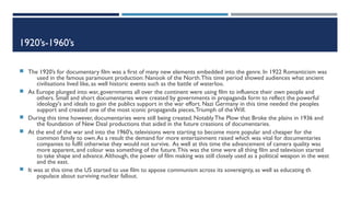 1920’s-1960’s
 The 1920’s for documentary film was a first of many new elements embedded into the genre. In 1922 Romanticism was
used in the famous paramount production: Nanook of the North.This time period showed audiences what ancient
civilisations lived like, as well historic events such as the battle of waterloo.
 As Europe plunged into war, governments all over the continent were using film to influence their own people and
others. Small and short documentaries were created by governments in propaganda form to reflect the powerful
ideology's and ideals to gain the publics support in the war effort. Nazi Germany in this time needed the peoples
support and created one of the most iconic propaganda pieces,Triumph of theWill.
 During this time however, documentaries were still being created. NotablyThe Plow that Broke the plains in 1936 and
the foundation of New Deal productions that aided in the future creations of documentaries.
 At the end of the war and into the 1960’s, televisions were starting to become more popular and cheaper for the
common family to own.As a result the demand for more entertainment raised which was vital for documentaries
companies to fulfil otherwise they would not survive. As well at this time the advancement of camera quality was
more apparent, and colour was something of the future.This was the time were all thing film and television started
to take shape and advance.Although, the power of film making was still closely used as a political weapon in the west
and the east.
 It was at this time the US started to use film to appose communism across its sovereignty, as well as educating th
populace about surviving nuclear fallout.
 