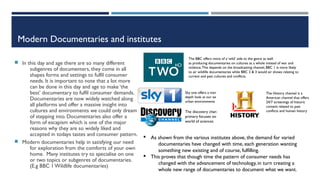 Modern Documentaries and institutes
 In this day and age there are so many different
subgenres of documenters, they come in all
shapes forms and settings to fulfil consumer
needs. It is important to note that a lot more
can be done in this day and age to make ‘the
best’ documentary to fulfil consumer demands.
Documentaries are now widely watched along
all platforms and offer a massive insight into
cultures and environments we could only dream
of stepping into. Documentaries also offer a
form of escapism which is one of the major
reasons why they are so widely liked and
accepted in todays tastes and consumer pattern.
 Modern documentaries help in satisfying our need
for exploration from the comforts of your own
home. Many institutes try to specialise on one
or two topics or subgenres of documentaries.
(E.g BBC 1 Wildlife documentaries)
Sky one offers a more in-
depth look at our extreme
urban environments
The BBC offers more of a ‘wild’ side to the genre as well
as producing documentaries on cultures as a whole instead of war and
violence.This depends on the broadcasting channel, BBC 1 is more likely
to air wildlife documentaries while BBC 2 & 3 would air shows relating to
current and past cultures and conflicts.
The discovery channel
primary focuses on the
world of sciences
§ As shown from the various institutes above, the demand for varied
documentaries have changed with time, each generation wanting
something new existing and of course, fulfilling.
§ This proves that though time the pattern of consumer needs has
changed with the advancement of technology, in turn creating a
whole new range of documentaries to document what we want.
The History channel is a
American channel that offers
24/7 screenings of historic
content related to past
conflicts and human history
 