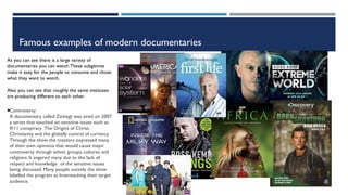 Famous examples of modern documentaries
As you can see there is a large variety of
documentaries you can watch.These subgenres
make it easy for the people to consume and chose
what they want to watch.
Also you can see that roughly the same institutes
are producing different to each other.
§Controversy
A documentary called Zeitiegt was aired on 2007
a series that touched on sensitive issues such as
9/11 conspiracy The Origins of Christ,
Christianity and the globally control of currency.
Through the show the creators expressed many
of their own opinions that would cause major
controversy through ethnic groups, cultures and
religions. It angered many due to the lack of
respect and knowledge of the sensitive issues
being discussed. Many people outside the show
labelled the program as brainwashing their target
audience.
 