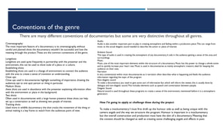 Conventions of the genre
There are many different conventions of documentaries but some are very distinctive throughout all genres.
Cinematography:
The most important feature of a documentary is its cinematography, without
careful and planned shots the documentary wouldn’t be successful and lose the
meaning through the product.These are the common conventions of the genre.
Longshots:
Longshots are used quite frequently in partnership with the presenter and the
environment, this can be used to show scale of a place or a culture.
Establishing shots:
Establishing shots are used in a change of environment to connect the audience
with the area to create a sense of transition an understanding.
Close ups:
Close ups used in documentaries highlight something of importance, drawing the
audiences eye to one spot person or thing in particular.
Medium Shots:
these shots are used in abundance with the presenter explaining information often
with the environment or place in the background.
Two shots:
Often used in documentaries with a large human presence these shots can help
set up a conversation as well as showing two people of interest.
Tracking shots
Used more in wildlife documentary the shot tracks the movement of the thing or
animal making it a key frame to watch from the audiences point of view.
Audio:
Audio is also another important part to play in creating atmosphere and feeling within a production piece.This can range from
music to the actual diegetic sound needed to describe the action or place of interest.
Ambient Sound
This type of audio is used in creating the atmosphere of any documentary, It aids in the audience getting a sense of the area and
surroundings.
Music:
Music, one of the most important elements within the structure of a documentary. Music has the power to change a whole scene
and to quickly increase your heart rate. Music is used in documentaries as mainly atmospheric creators, ideal for keeping the
audience on their toes.
Narration
Is very conventional within most documentaries as it narration often describes what is happening and feeds the audience
information regarding the topic of the program
Non-diagetic sound
To make a documentary you need to give some sort of informative fact which will inform the viewer, this is usually done by
dialogue and non-diagetic sound.This includes elements such as speech and conversation between people.
Diegetic Sound
Natural sound is used throughout these programs to create a sense of the environment, mentioned before it is a atmospheric
generators
How I’m going to apply or challenge these during the project
To make a mockumentary I must first draft up the humour side as well as being unique with the
camera angels and the way we structure the program. Humour is important in a mockumentary
but the overall construction and production must have the skin of a documentary. Meaning that
the content should be changed as well as creating some challenging angels and effects in post.
 