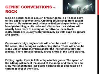 GENRE CONVENTIONS –
ROCK
Mise-en-scene: rock is a much broader genre, so it’s less easy
to find specific conventions. Clothing could range from casual
to formal. Mainstream rock videos will often simply feature the
band performing, while indie and alternative rock videos will
usually have more of a story or narrative to them. Rock
instruments are usually featured heavily as well, such as guitars
and drums.
Camerawork: high angle shots will often be used to establish
the scene, also acting as establishing shots. There will often be
close-ups on band members and/or the instruments they are
playing. There are also usually group shots of the band playing.
Editing: again, there is little unique in this genre. The speed of
the editing will reflect the speed of the song, and there may be
slow motion in things like guitar solos to place emphasis on a
certain aspect of the video.
 