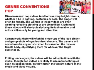 GENRE CONVENTIONS –
POP
Mise-en-scene: pop videos tend to have very bright colours,
whether it be in lighting, costumes or sets. The singer will
often be female, and women in these videos are often
wearing revealing clothing or are objectified. Clothing in
these videos will also typically be quite fashionable, and
actors will usually be young and attractive.
Camerawork: there will often be close-ups of the lead singer,
and group shots of synchronised dancers. The camera will
sometimes be voyeuristic when focussed on the male or
female body, objectifying them for whoever the target
audience is.
Editing: once again, the videos will be edited in time with the
music, though pop videos are likely to use more techniques
such as split screens, as they match the vibrant nature of the
music and video visuals.
 