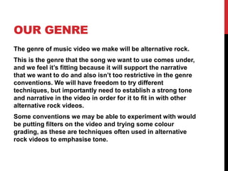 OUR GENRE
The genre of music video we make will be alternative rock.
This is the genre that the song we want to use comes under,
and we feel it’s fitting because it will support the narrative
that we want to do and also isn’t too restrictive in the genre
conventions. We will have freedom to try different
techniques, but importantly need to establish a strong tone
and narrative in the video in order for it to fit in with other
alternative rock videos.
Some conventions we may be able to experiment with would
be putting filters on the video and trying some colour
grading, as these are techniques often used in alternative
rock videos to emphasise tone.
 