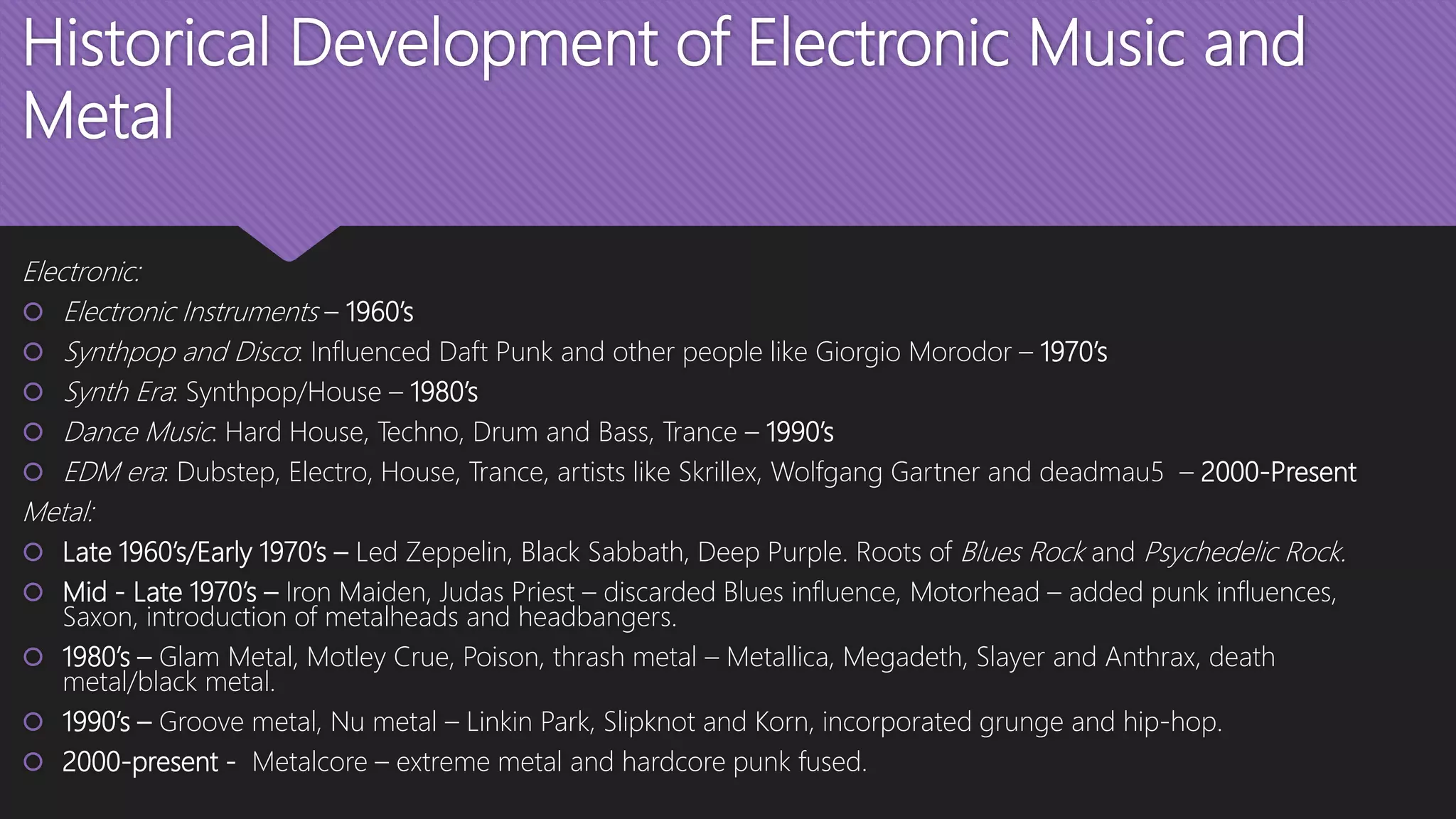 Historical Development of Electronic Music and
Metal
Electronic:
 Electronic Instruments – 1960’s
 Synthpop and Disco: Influenced Daft Punk and other people like Giorgio Morodor – 1970’s
 Synth Era: Synthpop/House – 1980’s
 Dance Music: Hard House, Techno, Drum and Bass, Trance – 1990’s
 EDM era: Dubstep, Electro, House, Trance, artists like Skrillex, Wolfgang Gartner and deadmau5 – 2000-Present
Metal:
 Late 1960’s/Early 1970’s – Led Zeppelin, Black Sabbath, Deep Purple. Roots of Blues Rock and Psychedelic Rock.
 Mid - Late 1970’s – Iron Maiden, Judas Priest – discarded Blues influence, Motorhead – added punk influences,
Saxon, introduction of metalheads and headbangers.
 1980’s – Glam Metal, Motley Crue, Poison, thrash metal – Metallica, Megadeth, Slayer and Anthrax, death
metal/black metal.
 1990’s – Groove metal, Nu metal – Linkin Park, Slipknot and Korn, incorporated grunge and hip-hop.
 2000-present - Metalcore – extreme metal and hardcore punk fused.
 