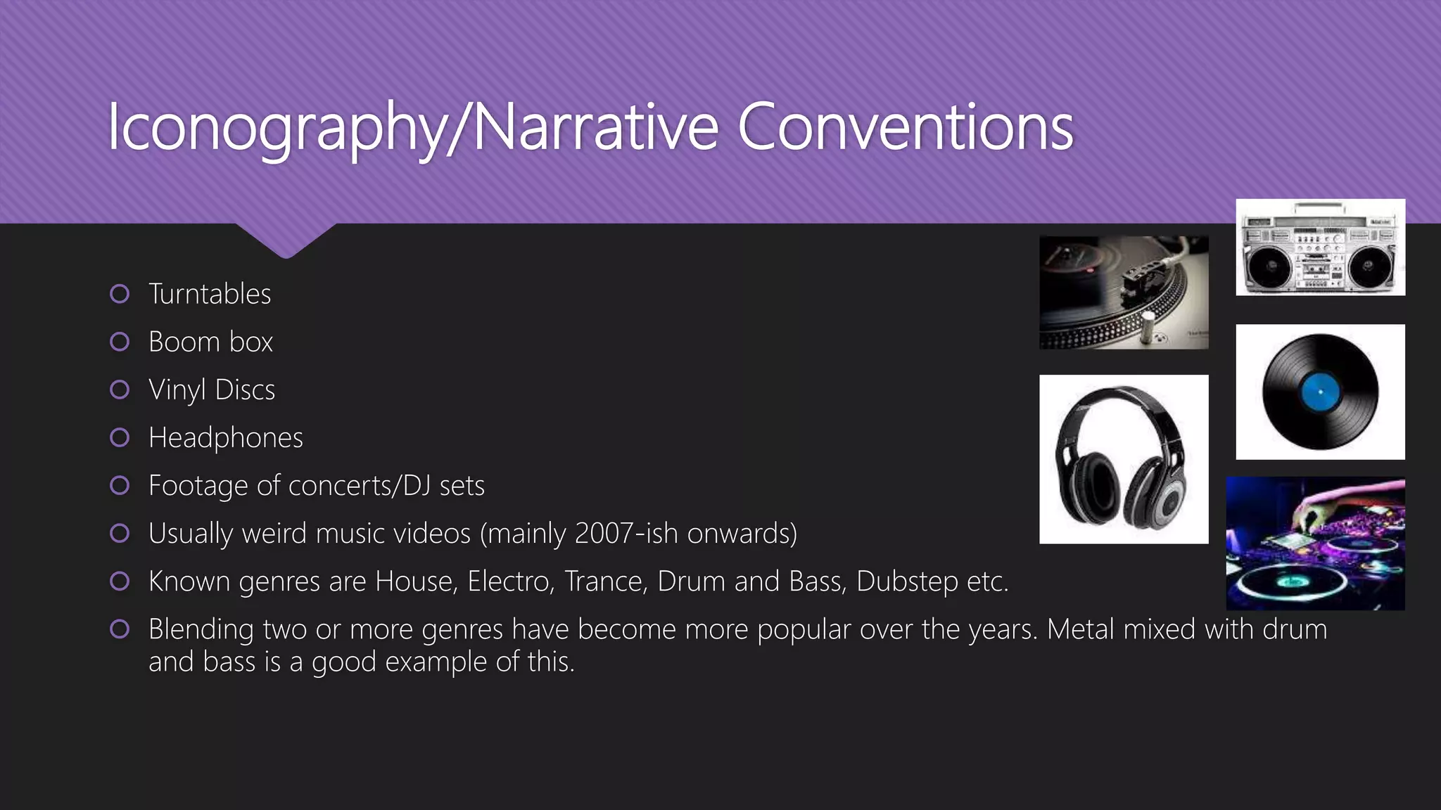 Iconography/Narrative Conventions
 Turntables
 Boom box
 Vinyl Discs
 Headphones
 Footage of concerts/DJ sets
 Usually weird music videos (mainly 2007-ish onwards)
 Known genres are House, Electro, Trance, Drum and Bass, Dubstep etc.
 Blending two or more genres have become more popular over the years. Metal mixed with drum
and bass is a good example of this.
 
