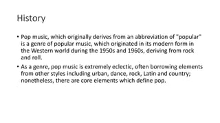 History
• Pop music, which originally derives from an abbreviation of "popular"
is a genre of popular music, which originated in its modern form in
the Western world during the 1950s and 1960s, deriving from rock
and roll.
• As a genre, pop music is extremely eclectic, often borrowing elements
from other styles including urban, dance, rock, Latin and country;
nonetheless, there are core elements which define pop.
 