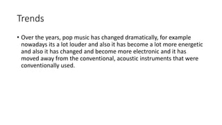 Trends
• Over the years, pop music has changed dramatically, for example
nowadays its a lot louder and also it has become a lot more energetic
and also it has changed and become more electronic and it has
moved away from the conventional, acoustic instruments that were
conventionally used.
 