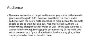 Audience
• The main, conventional target audience for pop music is the female
genre, usually aged 16-21, however now there is a much wider
audience with the new artists appealing to more people for example
people as old as their 20s and 30s. Also more recently, there is a
wider variety of pop music for males as well. The target audience is
conventionally young, teenage girls because many of the male pop
artists are seen as a figure of admiration by the young girls, either
they aspire to be them or be with them.
 