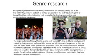 Genre research
Heavy Metal (often referred to as Metal) developed in the late 1960s early 70s. In the
late 1980s the genre was reabsorbed by new genres and by the early 90s the majority of
Heavy Metal had evolved into other rock genres like hard rock, grunge, gothic rock,
thrash metal and many more.
The target audience of Heavy Metal is usually early teens (13/14) up to 30 and usually doesn’t
exceed 30, however more and more older people are still listening to heavy meta as they are
from the Heavy Metal based generations. Reasons for this is the nature of the music and the
year the music became popular, most older heavy metal bands had a target audience of young
males but nowadays there are bands which are based for females and for older generations of
people. The adrenaline packed music and videos are one of the many reasons why they have
become such a wide genre of music.
 