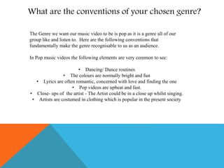What are the conventions of your chosen genre?
The Genre we want our music video to be is pop as it is a genre all of our
group like and listen to. Here are the following conventions that
fundamentally make the genre recognisable to us as an audience.
In Pop music videos the following elements are very common to see:
• Dancing/ Dance routines
• The colours are normally bright and fun
• Lyrics are often romantic, concerned with love and finding the one
• Pop videos are upbeat and fast.
• Close- ups of the artist - The Artist could be in a close up whilst singing.
• Artists are costumed in clothing which is popular in the present society
 