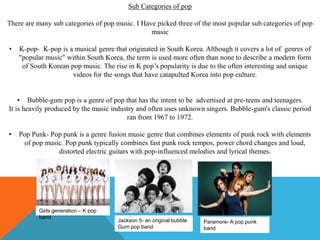 Sub Categories of pop
There are many sub categories of pop music. I Have picked three of the most popular sub categories of pop
music
• K-pop- K-pop is a musical genre that originated in South Korea. Although it covers a lot of genres of
"popular music" within South Korea, the term is used more often than none to describe a modern form
of South Korean pop music. The rise in K pop’s popularity is due to the often interesting and unique
videos for the songs that have catapulted Korea into pop culture.
• Bubble-gum pop is a genre of pop that has the intent to be advertised at pre-teens and teenagers.
It is heavily produced by the music industry and often uses unknown singers. Bubble-gum's classic period
ran from 1967 to 1972.
• Pop Punk- Pop punk is a genre fusion music genre that combines elements of punk rock with elements
of pop music. Pop punk typically combines fast punk rock tempos, power chord changes and loud,
distorted electric guitars with pop-influenced melodies and lyrical themes.
Girls generation – K pop
band
Jackson 5- an original bubble
Gum pop band
Paramore- A pop punk
band
 