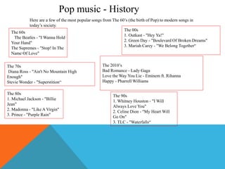 Pop music - History
Here are a few of the most popular songs from The 60’s (the birth of Pop) to modern songs in
today’s society.
The 2010’s
Bad Romance - Lady Gaga
Love the Way You Lie - Eminem ft. Rihanna
Happy - Pharrell Williams
The 00s
1. Outkast - "Hey Ya!"
2. Green Day - "Boulevard Of Broken Dreams"
3. Mariah Carey - "We Belong Together“
The 70s
Diana Ross - "Ain't No Mountain High
Enough"
Stevie Wonder - "Superstition“
The 80s
1. Michael Jackson - "Billie
Jean"
2. Madonna - "Like A Virgin"
3. Prince - "Purple Rain"
The 90s
1. Whitney Houston - "I Will
Always Love You"
2. Celine Dion - "My Heart Will
Go On"
3. TLC - "Waterfalls“
The 60s
The Beatles - "I Wanna Hold
Your Hand"
The Supremes - "Stop! In The
Name Of Love"
 