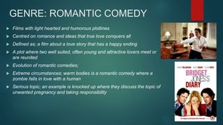 GENRE: ROMANTIC COMEDY
 Films with light hearted and humorous plotlines
 Centred on romance and ideas that true love conquers all
 Defined as; a film about a love story that has a happy ending
 A plot where two well suited, often young and attractive lovers meet or
are reunited
 Evolution of romantic comedies;
 Extreme circumstances; warm bodies is a romantic comedy where a
zombie falls in love with a human
 Serious topic; an example is knocked up where they discuss the topic of
unwanted pregnancy and taking responsibility
 