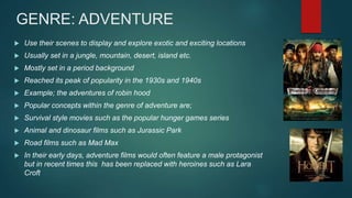 GENRE: ADVENTURE
 Use their scenes to display and explore exotic and exciting locations
 Usually set in a jungle, mountain, desert, island etc.
 Mostly set in a period background
 Reached its peak of popularity in the 1930s and 1940s
 Example; the adventures of robin hood
 Popular concepts within the genre of adventure are;
 Survival style movies such as the popular hunger games series
 Animal and dinosaur films such as Jurassic Park
 Road films such as Mad Max
 In their early days, adventure films would often feature a male protagonist
but in recent times this has been replaced with heroines such as Lara
Croft
 