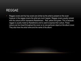 REGGAE
• Reggae covers and hip hop covers are similar as the artist is present on the cover
however in the reggae covers the artist are much happier. Reggae covers usually consist
with the colours which represents Rastafarians ; Red, yellow and green. This is because
reggae is usually made by Rastafarians and to used to express their culture. These
colours can be mixed throughout the cover or on one particular object on the album cover.
They also have the artist name and the name of the album.
 