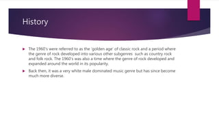History
 The 1960’s were referred to as the ‘golden age’ of classic rock and a period where
the genre of rock developed into various other subgenres such as country rock
and folk rock. The 1960’s was also a time where the genre of rock developed and
expanded around the world in its popularity.
 Back then, it was a very white male dominated music genre but has since become
much more diverse.
 