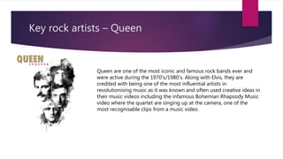 Key rock artists – Queen
Queen are one of the most iconic and famous rock bands ever and
were active during the 1970’s/1980’s. Along with Elvis, they are
credited with being one of the most influential artists in
revolutionising music as it was known and often used creative ideas in
their music videos including the infamous Bohemian Rhapsody Music
video where the quartet are singing up at the camera, one of the
most recognisable clips from a music video.
 