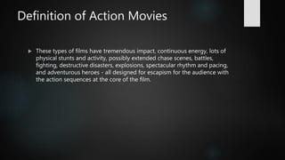 Definition of Action Movies
 These types of films have tremendous impact, continuous energy, lots of
physical stunts and activity, possibly extended chase scenes, battles,
fighting, destructive disasters, explosions, spectacular rhythm and pacing,
and adventurous heroes - all designed for escapism for the audience with
the action sequences at the core of the film.
 