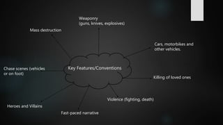 Key Features/Conventions
Weaponry
(guns, knives, explosives)
Violence (fighting, death)
Heroes and Villains
Cars, motorbikes and
other vehicles.
Killing of loved ones
Mass destruction
Chase scenes (vehicles
or on foot)
Fast-paced narrative
 