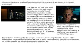 Colors in most dramas serve some kind of particular importance that has ether to do with the story or the character,
sometimes both.
Drive is a action, noir, indie, crime drama
arguably a romance. The usage of colors
such as the color on cloths. There all
subliminal messages that are made to
create meaning of the characters and then
the viewer subliminally picks these hints up.
Adding depth into ether the character or
the story. Example. In this scene Irene (The
woman in the frame) has just witnessed her
hero, beet a man to death. Looking at the
colors we can see the white vest suggesting
her innocents. But the red collar says that
something dangerous has a tight grip
around her and she cant let it go because it
is vital, like the red of blood.
Transcendence. Usage of blue
behind him suggesting he is leaving
something behind him or
something in his past Is regretful or
full of sorrow as we can also tell
from his facial expressions.
Colors in dramatic films have significant meaning that foreshadow further meaning into both the characters and the
narrative. Colors in dramas bare there own story that builds up to main events and are used to help the viewer understand
the situation and feeling that the director intended to be shown on screen.
 