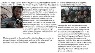 Costume and props. Again in dramas they tend to try and keep them realistic and relative to the narrative, to keep that
emersion within the world for the viewer. They also try to relate the props to the character if they hold visual meaning.
City of God, another violent film but also true
to its nature. The main protagonist is an up
coming reporter therefore he carry's a camera
around with him that shows a incite into the
character so without knowing he may be an
upcoming reporter we pick up from the
camera that he’s a documenter because he
takes photos. Also you can see that because
of the scenery, he looks like he would be from
the favelas so he obviously would’t be holding
a camera that looked to be worth of high
value because that could brake continuity and
the realism of the film.
Saving privet Ryan is a world war 2 film/
historical drama. Most parts in the film are
true such as the events that took place but
the story its self was bended to tend to the
viewers entertainment. So the film is not a
true story but Saying privet Ryan is the most
accurate illustrations of the events that
happened on D-day. That was because of a lot
of factors, such as props. The props were used
for the viewers engagement into the world
and helped tell an acuter story by also
educating the viewer with acutely correct
props and costume.
Most dramas stick to the realism of the situation. So props need to be
accurately correct to the time zone and type of film otherwise it’s a
continuity error even if the film isn't based of a true story.
 
