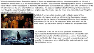 Music within the film/Drama depends on the type of drama and also what the directors intentions are within the film such as
weather the director wants to go into more of interpret film with a lot of subliminal meaning or just fully realistic to immerse the
viewer into the word. It also depends of the theme of the film so for example The Great Gatsby is set in 1925 yet the music in the
film is from around the same time the film was made (2013.) This idea was used to create a fresh feeling to the environment
even though the viewer knows that 1925 was a long time ago, The director tricks the viewer for a moment that everything they
are seeing is new and fresh with the times.
Fight Club. A very unrealistic situation made real by the power of film.
The end credits features a rock and roll theme that illustrates the hardcore
violence and also the glamour of being powerful from the film. It also bares
a resemblance to the film as the songs lyrics “where is my mind” and the
film is about a guy that is taken over by his insanity but is in proven from it.
The Dark Knight. In this film the music is specifically made to show
importance and attention to the character as the music is more of the Dark
Knights theme music, for when he is presented on screen. This makes the
viewer feel that the Dark Knight is very important, serious and dangerous/
powerful. His presence on screen is bold and the bold music ups the power
that he holds on screen.
 