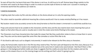 So over all from this I've learnt that even if the drama is not true, its still true to its self. Dramas keep things realistic to the
narrative and I need to do these things in order to create an accrete style of drama to make sure I succeed in creating an
immersive world that the audience can relate to.
I need to incorporate.
A lighting style that suites my film and also reflects on the drama ahead as it is only the opening credits.
The colors need to resemble subliminal meaning like a drama would and it has to create emotion/feeling so it has reason.
My location needs to be accurately correct to the story/narrative so that the viewer is immersed in a world that could be true.
Props and costume have to be suitable to the characters and the story and the also need to bare more meaning than just an
object so that when they are used or visually seen in shot the create some kind of feeling to the viewer.
The Characters must have characteristics that make the viewer feel like they could ether relate to them or know them in some
way. They also cant be stereo typed like some films like comedies or action films like to do.
If I do diced to add music such as diegetic instrumental, It needs to be relevant to the films story or characters.
Lastly, the fonts/credits need to be in the film but they need to flow. The font I pick will depend on the films story. Because it’s a
drama I already know that it needs to be simplistic but at the same time It needs to be seen/noticed. I feel that If there is film
going on in the background whilst credits are show it suggests that the credits are only there for the creators and not the
viewer, as the viewers focus is on the moving image not the writing and that’s what I'm going to go for.
 