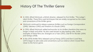 History Of The Thriller Genre
 In 1926, Alfred Hitchcock, a British director, released his first thriller, “The Lodger”,
silent thriller. These films used techniques that are widely recognised as the codes
and conventions of the thriller genre.
 Hitchcock continued to release suspense-thrillers such as Foreign Correspondent
(1940), Saboteur (1942) and Shadow of a Doubt (1943).
 In 1950, Alfred Hitchcock added technocolor to his thrillers therefore they were no
longer in black and white. He also used women to play leading roles. Some
examples of these films are: Strangers on a Train (1951), Dial M For Murder (1954)
and Vertigo (1958).
 In the 1970s thriller films released such as Frenzy (1972) and Don’t Look Now
(1973) began to add codes and conventions such as violence which moved films
closer to the horror genre.
 