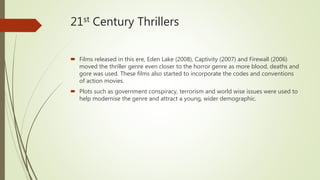 21st Century Thrillers
 Films released in this ere, Eden Lake (2008), Captivity (2007) and Firewall (2006)
moved the thriller genre even closer to the horror genre as more blood, deaths and
gore was used. These films also started to incorporate the codes and conventions
of action movies.
 Plots such as government conspiracy, terrorism and world wise issues were used to
help modernise the genre and attract a young, wider demographic.
 
