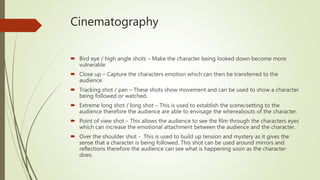 Cinematography
 Bird eye / high angle shots – Make the character being looked down become more
vulnerable
 Close up – Capture the characters emotion which can then be transferred to the
audience.
 Tracking shot / pan – These shots show movement and can be used to show a character
being followed or watched.
 Extreme long shot / long shot – This is used to establish the scene/setting to the
audience therefore the audience are able to envisage the whereabouts of the character.
 Point of view shot – This allows the audience to see the film through the characters eyes
which can increase the emotional attachment between the audience and the character.
 Over the shoulder shot - This is used to build up tension and mystery as it gives the
sense that a character is being followed. This shot can be used around mirrors and
reflections therefore the audience can see what is happening soon as the character
does.
 