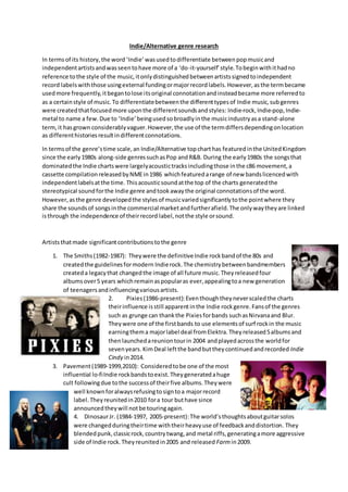 Indie/Alternative genre research
In termsof its history,the word‘Indie’wasusedtodifferentiate betweenpopmusicand
independentartistsandwasseentohave more of a ‘do-it-yourself’style.Tobeginwithithadno
reference tothe style of the music,itonlydistinguishedbetweenartistssignedtoindependent
record labelswiththose usingexternal fundingormajorrecordlabels.However,asthe termbecame
usedmore frequently,itbegantolose itsoriginal connotationandinsteadbecame more referredto
as a certainstyle of music.To differentiatebetweenthe differenttypesof Indie music,subgenres
were createdthatfocusedmore uponthe differentsoundsandstyles: Indie-rock, Indie-pop, Indie-
metal to name a few.Due to ‘Indie’beingused sobroadlyinthe musicindustryasa stand-alone
term,it hasgrown considerablyvaguer.However,the use of the termdiffersdependingonlocation
as differenthistoriesresultindifferentconnotations.
In termsof the genre’stime scale,an Indie/Alternative topcharthas featuredinthe UnitedKingdom
since the early1980s along-side genressuchasPop andR&B. During the early1980s the songsthat
dominatedthe Indie chartswere largelyacoustictracksincludingthose inthe c86 movement,a
cassette compilationreleasedbyNMEin1986 whichfeaturedarange of new bandslicencedwith
independentlabelsatthe time. Thisacousticsoundatthe top of the charts generatedthe
stereotypical soundforthe Indie genre andtookawaythe original connotationsof the word.
However,asthe genre developedthe stylesof musicvariedsignificantlytothe pointwhere they
share the soundsof songsinthe commercial marketandfurtherafield.The onlywaytheyare linked
isthrough the independence of theirrecord label,notthe style orsound.
Artiststhatmade significantcontributionstothe genre
1. The Smiths(1982-1987): Theywere the definitiveIndie rockbandof the 80s and
createdthe guidelinesformodern Indierock.The chemistrybetweenbandmembers
createda legacythat changedthe image of all future music.Theyreleasedfour
albumsover5 years whichremainaspopularas ever,appealingtoa new generation
of teenagersandinfluencingvariousartists.
2. Pixies(1986-present):Eventhoughtheyneverscaledthe charts
theirinfluence isstill apparentinthe Indie rockgenre.Fansof the genres
such as grunge can thankthe Pixiesforbands suchasNirvanaand Blur.
Theywere one of the firstbands to use elements of surf rockin the music
earningthema majorlabel deal fromElektra.Theyreleased5albumsand
thenlaunchedareuniontourin 2004 andplayedacrossthe worldfor
sevenyears.KimDeal leftthe bandbuttheycontinuedandrecorded Indie
Cindy in2014.
3. Pavement(1989-1999,2010): Consideredtobe one of the most
influential lo-fiIndie rockbandstoexist.Theygeneratedahuge
cult followingdue tothe successof theirfive albums.Theywere
well knownforalwaysrefusingtosigntoa majorrecord
label.Theyreunitedin2010 fora tour buthave since
announcedtheywill notbe touringagain.
4. DinosaurJr. (1984-1997, 2005-present):The world’sthoughtsaboutguitarsolos
were changedduringtheirtime withtheirheavyuse of feedbackanddistortion. They
blendedpunk,classicrock,countrytwang,and metal riffs,generatingamore aggressive
side of Indie rock.Theyreunitedin2005 and released Farmin2009.
 