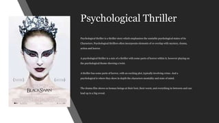 Psychological Thriller
Psychological thriller is a thriller story which emphasizes the unstable psychological states of its
Characters. Psychological thrillers often incorporate elements of or overlap with mystery, drama,
action and horror.
A psychological thriller is a mix of a thriller with some parts of horror within it, however playing on
the psychological theme showing a twist.
A thriller has some parts of horror, with an exciting plot, typically involving crime. And a
psychological is where they show in depth the characters mentality and state of mind.
The drama film shows us human beings at their best, their worst, and everything in-between and can
lead up to a big reveal.
 