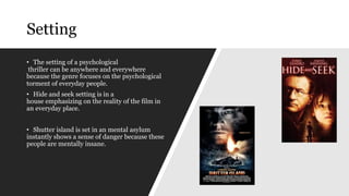 Setting
• The setting of a psychological
thriller can be anywhere and everywhere
because the genre focuses on the psychological
torment of everyday people.
• Hide and seek setting is in a
house emphasizing on the reality of the film in
an everyday place.
• Shutter island is set in an mental asylum
instantly shows a sense of danger because these
people are mentally insane.
 